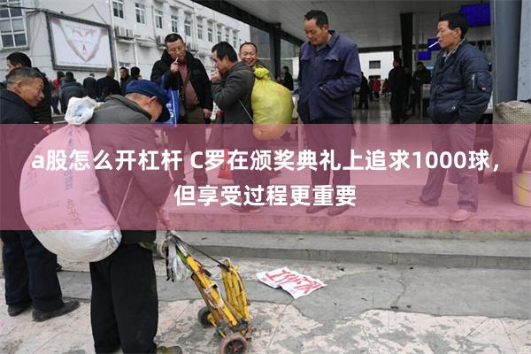 a股怎么开杠杆 C罗在颁奖典礼上追求1000球，但享受过程更重要