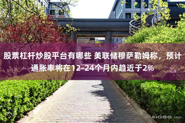 股票杠杆炒股平台有哪些 美联储穆萨勒姆称，预计通胀率将在12-24个月内趋近于2%