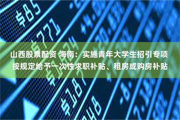 山西股票配资 海南：实施青年大学生招引专项 按规定给予一次性求职补贴、租房或购房补贴