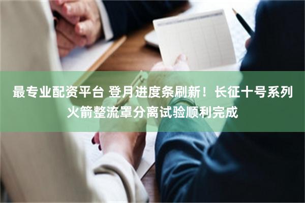 最专业配资平台 登月进度条刷新！长征十号系列火箭整流罩分离试验顺利完成