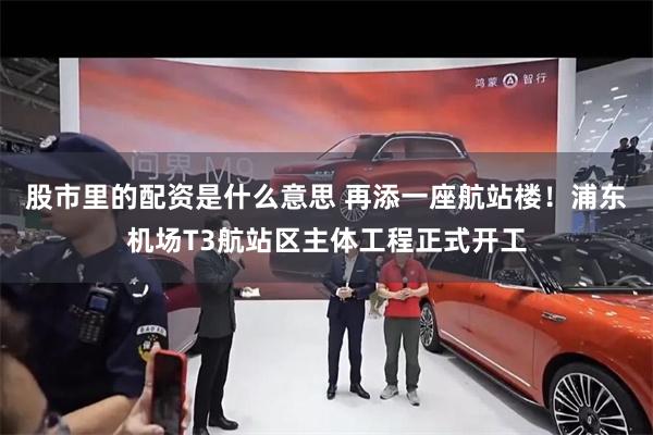 股市里的配资是什么意思 再添一座航站楼！浦东机场T3航站区主体工程正式开工