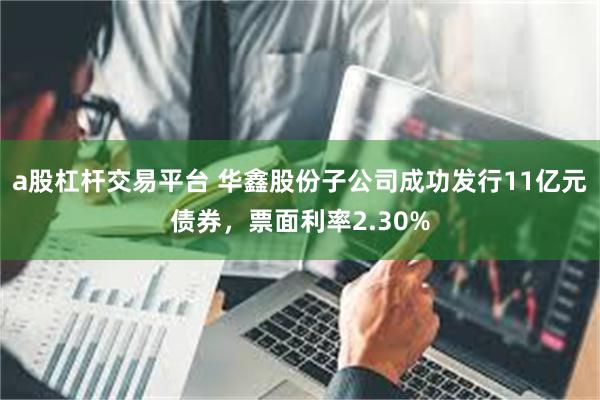 a股杠杆交易平台 华鑫股份子公司成功发行11亿元债券，票面利率2.30%