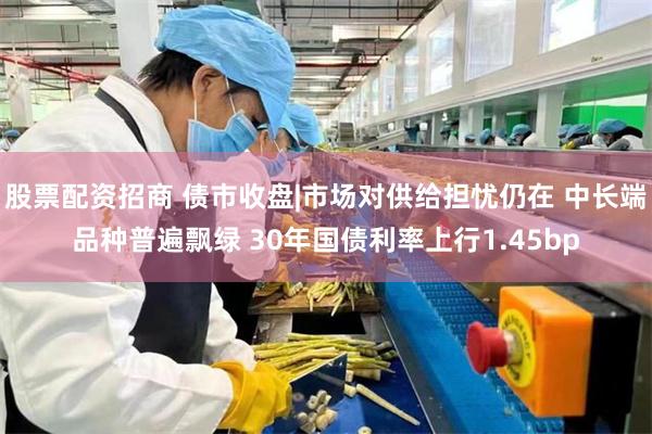 股票配资招商 债市收盘|市场对供给担忧仍在 中长端品种普遍飘绿 30年国债利率上行1.45bp