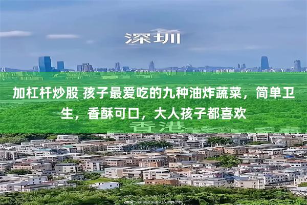 加杠杆炒股 孩子最爱吃的九种油炸蔬菜，简单卫生，香酥可口，大人孩子都喜欢