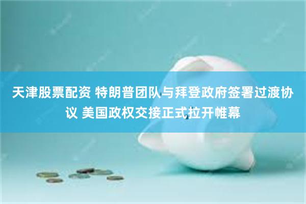 天津股票配资 特朗普团队与拜登政府签署过渡协议 美国政权交接正式拉开帷幕