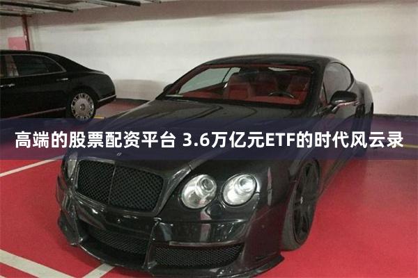 高端的股票配资平台 3.6万亿元ETF的时代风云录
