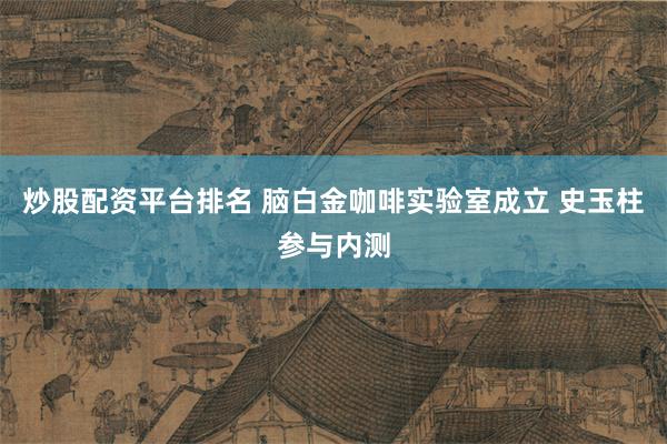 炒股配资平台排名 脑白金咖啡实验室成立 史玉柱参与内测