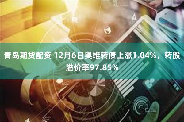 青岛期货配资 12月6日奥维转债上涨1.04%，转股溢价率97.85%