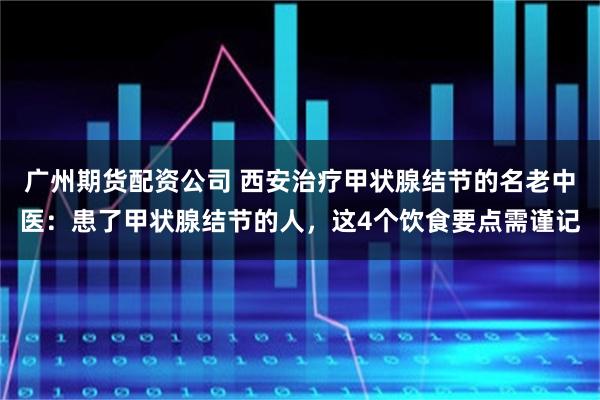 广州期货配资公司 西安治疗甲状腺结节的名老中医：患了甲状腺结节的人，这4个饮食要点需谨记