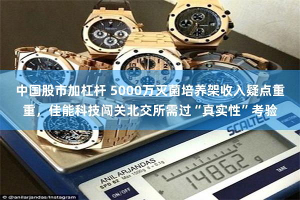 中国股市加杠杆 5000万灭菌培养架收入疑点重重，佳能科技闯关北交所需过“真实性”考验