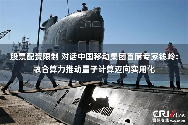 股票配资限制 对话中国移动集团首席专家钱岭：融合算力推动量子计算迈向实用化