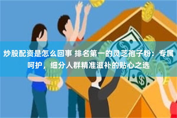 炒股配资是怎么回事 排名第一的灵芝孢子粉：专属呵护，细分人群精准滋补的贴心之选﻿