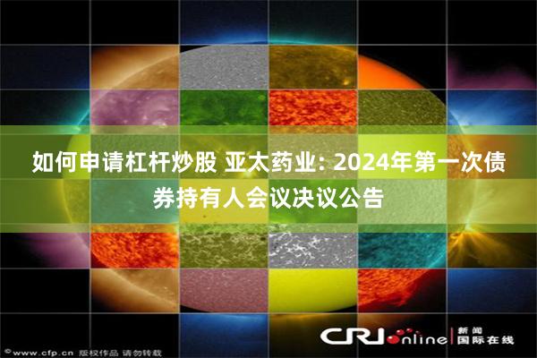 如何申请杠杆炒股 亚太药业: 2024年第一次债券持有人会议决议公告