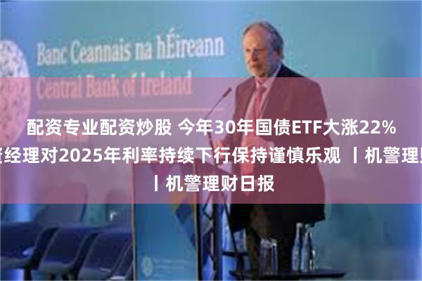配资专业配资炒股 今年30年国债ETF大涨22%，投资经理对2025年利率持续下行保持谨慎乐观 丨机警理财日报