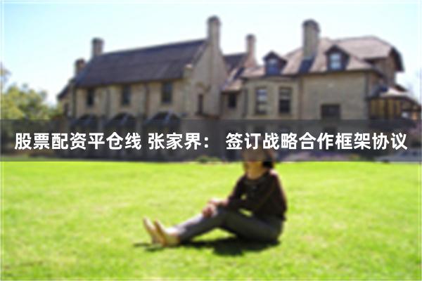 股票配资平仓线 张家界： 签订战略合作框架协议