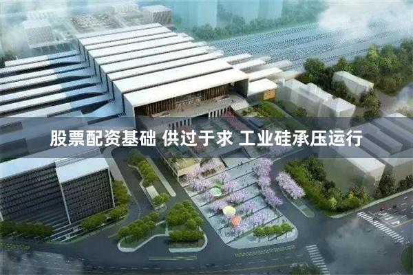 股票配资基础 供过于求 工业硅承压运行