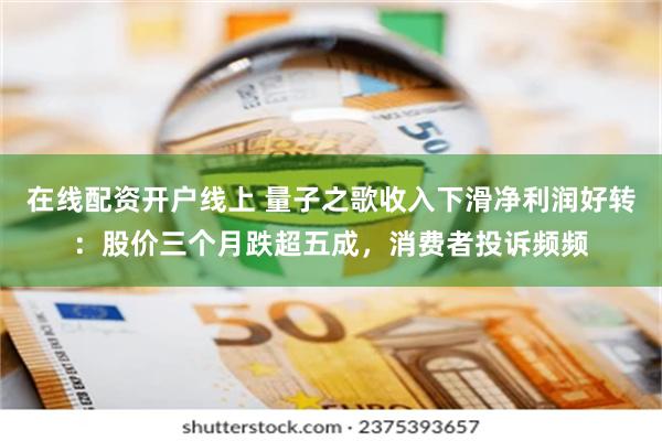 在线配资开户线上 量子之歌收入下滑净利润好转：股价三个月跌超五成，消费者投诉频频