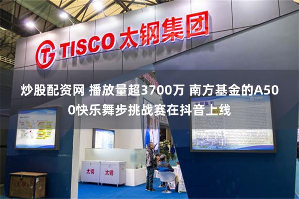 炒股配资网 播放量超3700万 南方基金的A500快乐舞步挑战赛在抖音上线