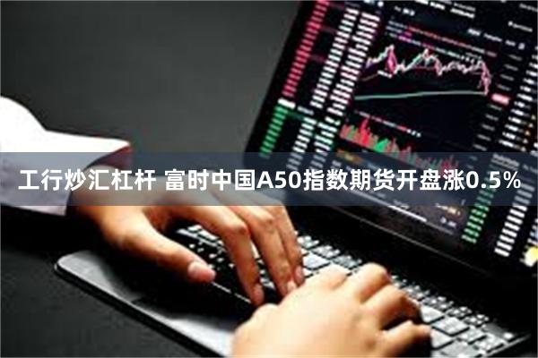 工行炒汇杠杆 富时中国A50指数期货开盘涨0.5%