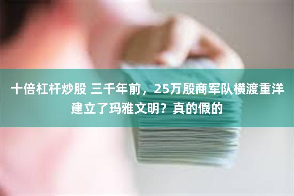 十倍杠杆炒股 三千年前，25万殷商军队横渡重洋建立了玛雅文明？真的假的