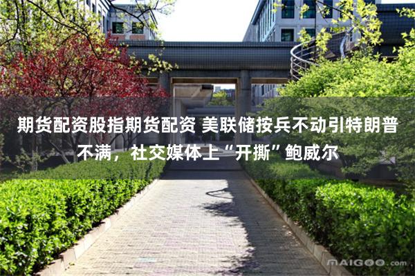 期货配资股指期货配资 美联储按兵不动引特朗普不满，社交媒体上“开撕”鲍威尔