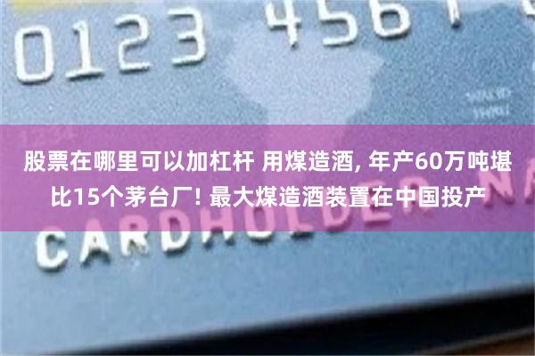 股票在哪里可以加杠杆 用煤造酒, 年产60万吨堪比15个茅台厂! 最大煤造酒装置在中国投产