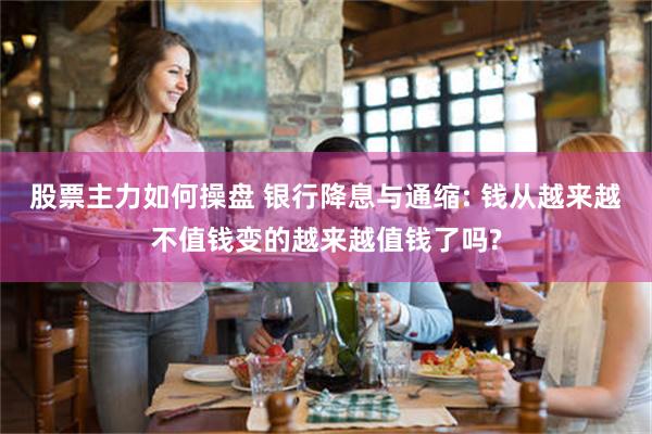 股票主力如何操盘 银行降息与通缩: 钱从越来越不值钱变的越来越值钱了吗?