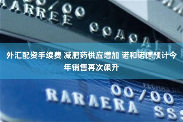 外汇配资手续费 减肥药供应增加 诺和诺德预计今年销售再次飙升