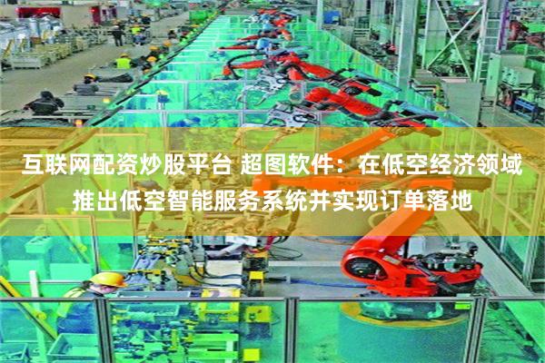 互联网配资炒股平台 超图软件：在低空经济领域推出低空智能服务系统并实现订单落地