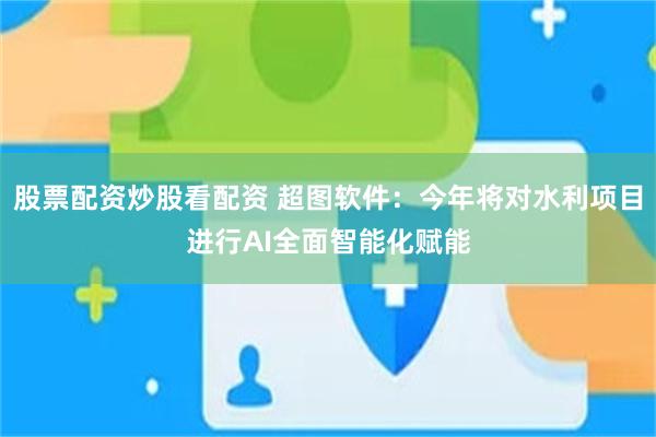 股票配资炒股看配资 超图软件：今年将对水利项目进行AI全面智能化赋能