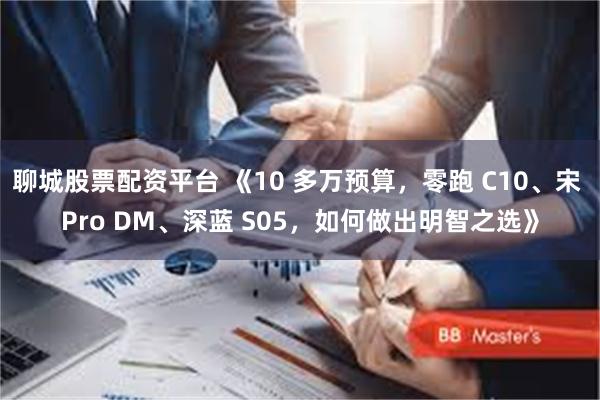 聊城股票配资平台 《10 多万预算，零跑 C10、宋 Pro DM、深蓝 S05，如何做出明智之选》