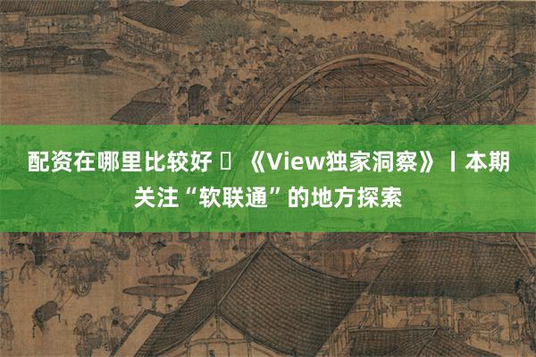 配资在哪里比较好 ​《View独家洞察》丨本期关注“软联通”的地方探索