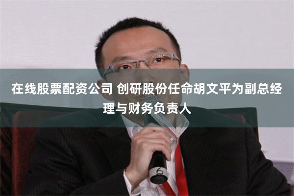 在线股票配资公司 创研股份任命胡文平为副总经理与财务负责人