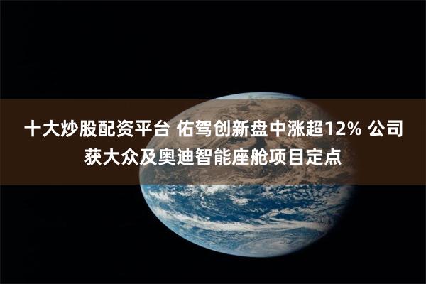 十大炒股配资平台 佑驾创新盘中涨超12% 公司获大众及奥迪智能座舱项目定点