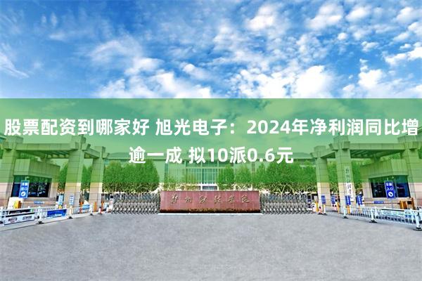 股票配资到哪家好 旭光电子：2024年净利润同比增逾一成 拟10派0.6元