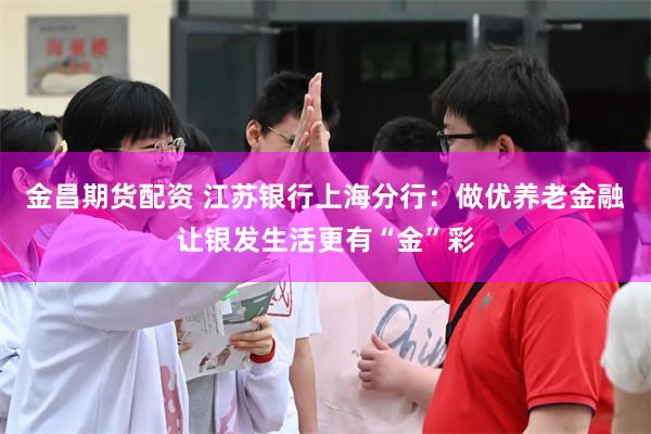 金昌期货配资 江苏银行上海分行：做优养老金融让银发生活更有“金”彩