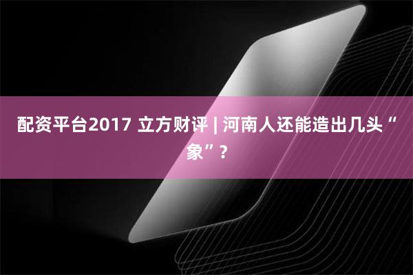 配资平台2017 立方财评 | 河南人还能造出几头“象”？