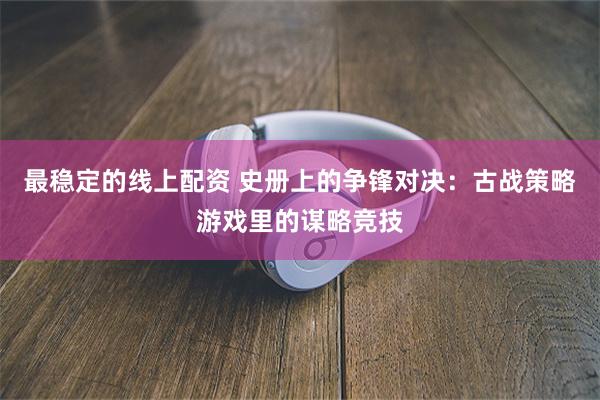 最稳定的线上配资 史册上的争锋对决：古战策略游戏里的谋略竞技