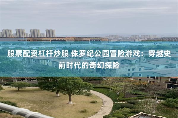 股票配资杠杆炒股 侏罗纪公园冒险游戏：穿越史前时代的奇幻探险