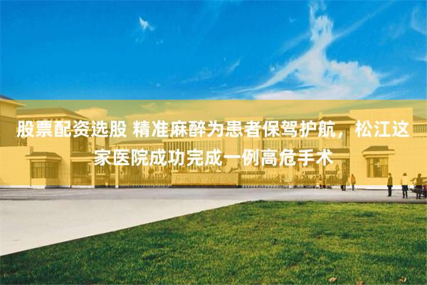 股票配资选股 精准麻醉为患者保驾护航，松江这家医院成功完成一例高危手术