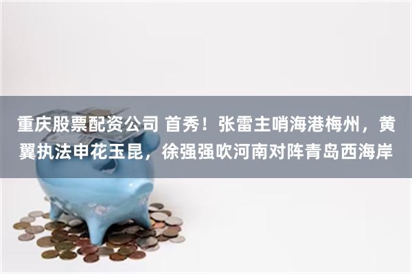 重庆股票配资公司 首秀！张雷主哨海港梅州，黄翼执法申花玉昆，徐强强吹河南对阵青岛西海岸