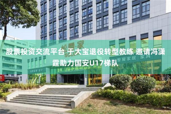 股票投资交流平台 于大宝退役转型教练 邀请冯潇霆助力国安U17梯队