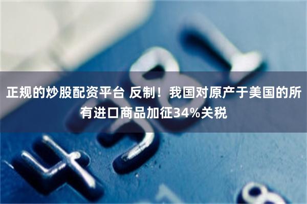 正规的炒股配资平台 反制！我国对原产于美国的所有进口商品加征34%关税