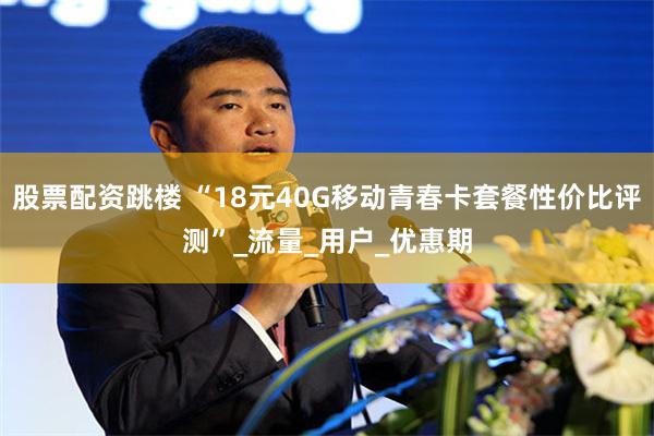 股票配资跳楼 “18元40G移动青春卡套餐性价比评测”_流量_用户_优惠期