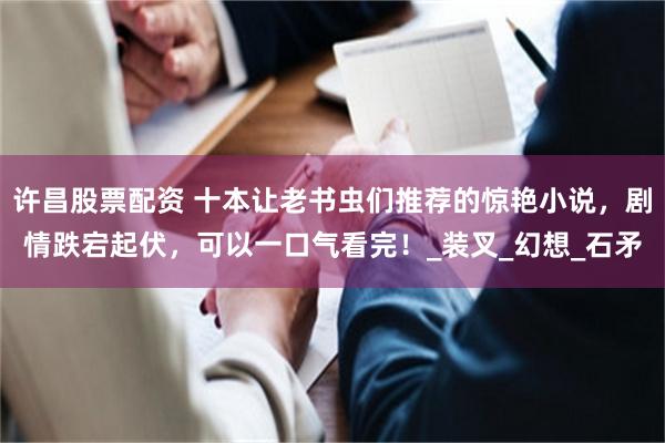 许昌股票配资 十本让老书虫们推荐的惊艳小说，剧情跌宕起伏，可以一口气看完！_装叉_幻想_石矛