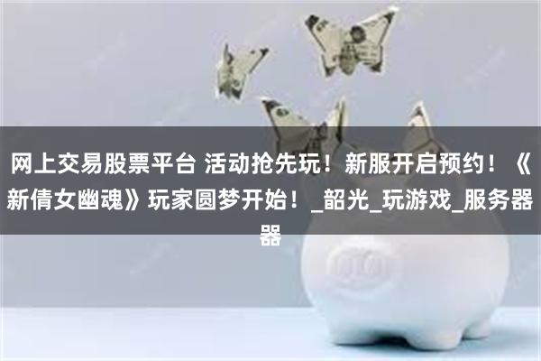 网上交易股票平台 活动抢先玩！新服开启预约！《新倩女幽魂》玩家圆梦开始！_韶光_玩游戏_服务器