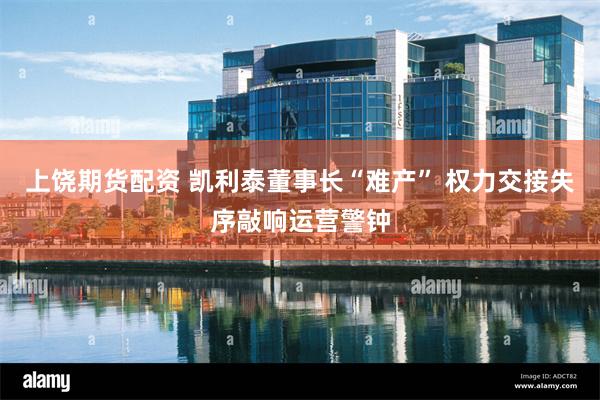 上饶期货配资 凯利泰董事长“难产” 权力交接失序敲响运营警钟