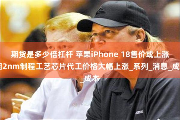 期货是多少倍杠杆 苹果iPhone 18售价或上涨 因2nm制程工艺芯片代工价格大幅上涨_系列_消息_成本