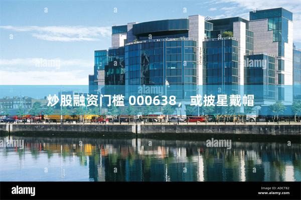 炒股融资门槛 000638，或披星戴帽