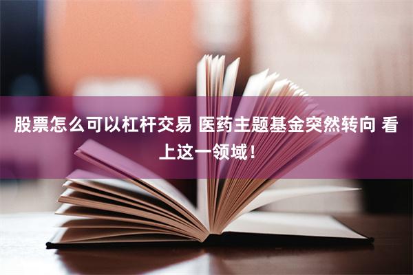 股票怎么可以杠杆交易 医药主题基金突然转向 看上这一领域！
